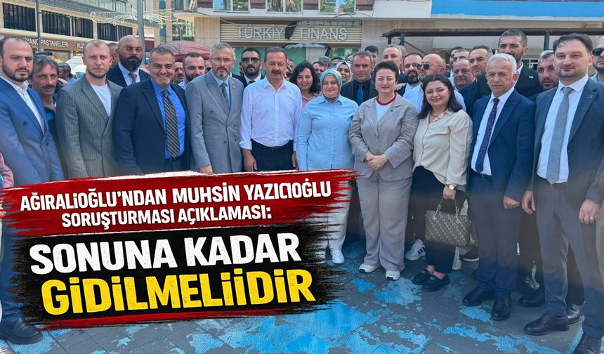 Ağıralioğlu’ndan Muhsin Yazıcıoğlu Soruşturması Açıklaması: Sonuna Kadar Gidilmelidir