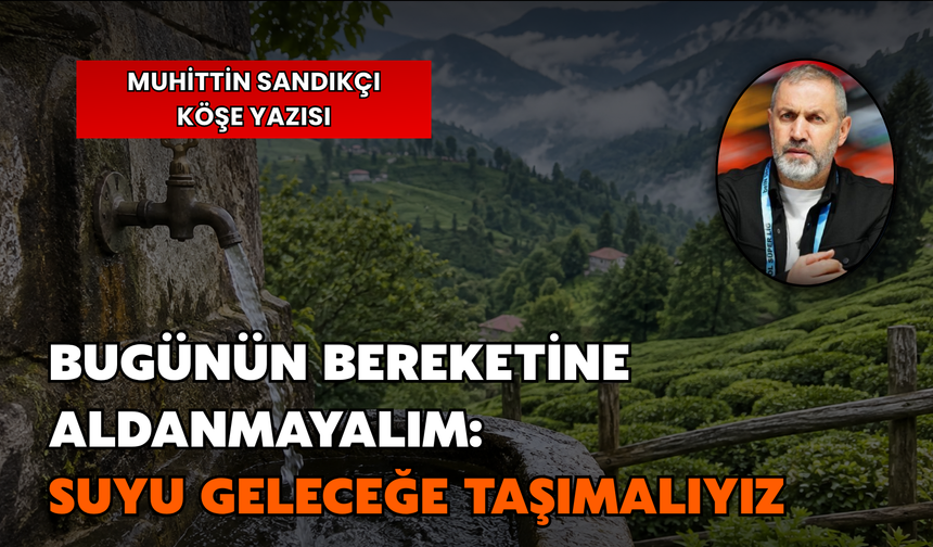 Bugünün Bereketine Aldanmayalım: Suyu Geleceğe Taşımalıyız